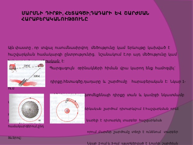 ՄԱՐՄՆԻ ԴԻՐՔԻ, ՀԵՏԱԳԾԻ,ԴԱԴԱՐԻ ԵՎ ՇԱՐԺՄԱՆ ՀԱՐԱԲԵՐԱԿԱՆՈՒԹՅՈՒՆԸ Այն փաստը , որ տվյալ ուսումնասիրվող մեծությունը կամ երևույթը կախված է հաշվարկման համակարգի ընտրությունից, նշանակում է,որ այդ մեծությունը կամ երևույթը հարաբերական է:   Պարզագույն օրինակների հիման վրա կարող ենք համոզվել` մարմնի  դիրքը,հետագծը,դադարը և շարժումը հարաբերական է: Նկար 1-ում  ակներև է, որ ավտոմեքենայի դիրքը տան և կամրջի նկատմամբ տարբեր է:  Կամայական մեխանիկական շարժում դիտարկվում է հաշվարկման որևէ համակարգում: Նկար -1  Միևնույն շարժումը կարելի է դիտարկել տարբեր հաշվարկման համակարգերում,ընդ  որում ,մարմնի շարժումը տեղի է ունենում տարբեր ձևերով:  Նկար 2-ում և 3-ում պատկերված է Լուսնի շարժման հետագիծը:  Նկար -2-ում Լուսնի հետագիծը Երկրի հետ կապված հաշվարկ-  ման համակարգում շրջանագիծ է, իսկ նկար3-ում ` Արեգակի ետ   կապված հաշվարկման համակարգում` պարուրագիծ :   նկար-2 նկար -3         