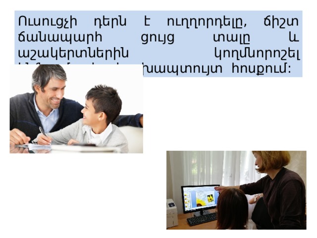 Ուսուցչի դերն է ուղղորդելը, ճիշտ ճանապարհ ցույց տալը և աշակերտներին կողմնորոշել ինֆորմացիայի գլխապտույտ հոսքում: 