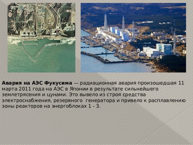 Авария на АЭС Фукусима  — радиационная авария произошедшая 11 марта 2011 года на АЭС в Японии в результате сильнейшего землетрясения и цунами. Это вывело из строя средства электроснабжения, резервного генератора и привело к расплавлению зоны реакторов на энергоблоках 1 - 3. 