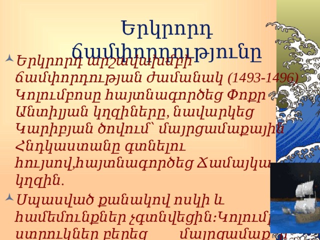 Երկրորդ ճամփորդությունը Երկրորդ արշավախմբի ճամփորդության ժամանակ (1493-1496) Կոլումբոսը հայտնագործեց Փոքր Անտիլյան կղզիները, նավարկեց Կարիբյան ծովում՝ մայրցամաքային Հնդկաստանը գտնելու հույսով,հայտնագործեց Ճամայկա կղզին. Սպասված քանակով ոսկի և համեմունքներ չգտնվեցին։Կոլումբոսը ստրուկներ բերեց մայրցամաք՝ ի նշան երախտագիտության ճամփորդությունը կազմակերպելու համար։ 