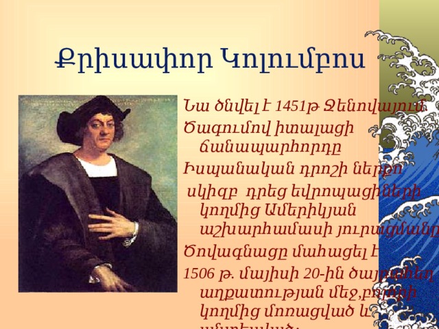 Քրիսափոր Կոլումբոս Նա ծնվել է 1451թ Ջենովայում. Ծագումով իտալացի ճանապարհորդը Իսպանական դրոշի ներքո  սկիզբ դրեց եվրոպացիների կողմից Ամերիկյան աշխարհամասի յուրացմանը: Ծովագնացը մահացել է 1506 թ. մայիսի 20-ին ծայրահեղ աղքատության մեջ,բոլորի կողմից մոռացված և անտեսված: 