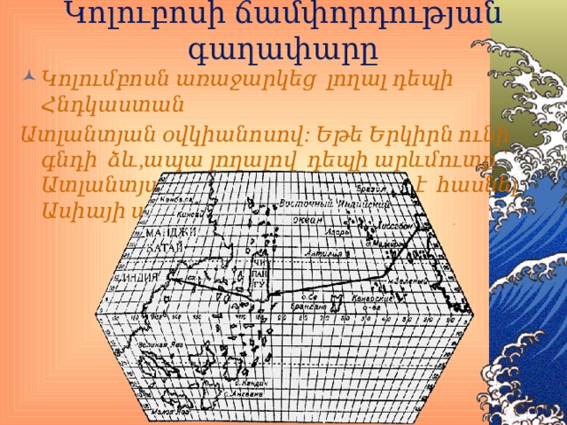Կոլուբոսի ճամփորդության գաղափարը Կոլումբոսն առաջարկեց լողալ դեպի Հնդկաստան Ատլանտյան օվկիանոսով: Եթե Երկիրն ունի գնդի ձև,ապա լողալով դեպի արևմուտք ՝ Ատլանտյան օվկիանոսով կարելի է հասնել Ասիայի ափերին: 