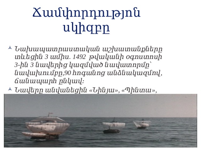 Ճամփորդությոն սկիզբը Նախապատրաստական աշխատանքները տևեցին 3 ամիս. 1492 թվականի օգոստոսի 3-ին 3 նավերից կազմված նավատորմը՝ նավախումբը,90 հոգանոց անձնակազմով, ճանապարհ ընկավ։ Նավերը անվանեցին «Նինյա», «Պինտա», «Սանտա Մարիա»։ 