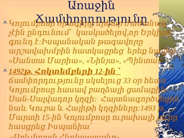 Առաջին Ճամփորդությունը Կոլումբոսի ծրագիրը երկար ժամանակ չէին ընդունում՝ կասկածելով,որ Երկիրը՝ գունդ է:Իսպանական թագավորը արշավախմբին հատկացրեց երեք նավեր «Սանտա Մարիա», «Նինյա», «Պինտա» . 1492թ. Հոկտեմբերի 12-ին ՝ ճամփորդությունը սկսելուց 33 օր հետո Կոլումբոսը հասավ բաղձալի ցամաքին՝ Սան-Սալվադոր կղզի: Հայտնագործվեցին նաև Կուբա և Հայիթի կղզիները:1493 թ. Մարտի 15-ին Կոլումբոսը ուրախալի լուրը հասցրեց Իսպանիա՝  «Արևմտյան Հնդկաստանը» հայտնագործված է իր անհամար հարստություններով:    