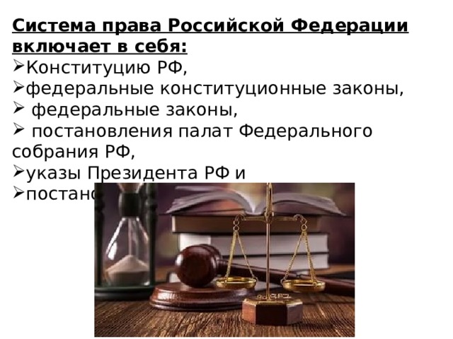 Система права Российской Федерации включает в себя: Конституцию РФ, федеральные конституционные законы,  федеральные законы,  постановления палат Федерального собрания РФ, указы Президента РФ и постановления Правительства РФ. 