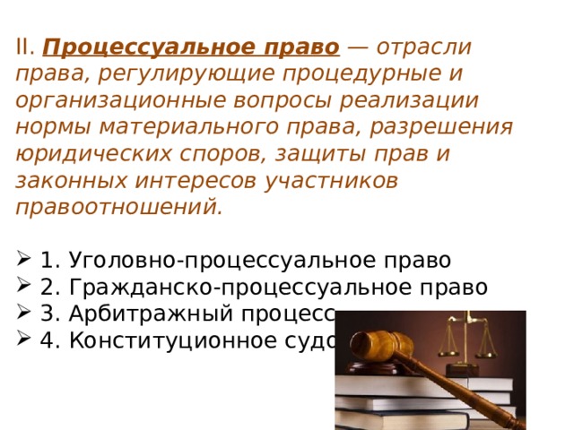 II.  Процессуальное право  — отрасли права, регулирующие процедурные и организационные вопросы реализации нормы материального права, разрешения юридических споров, защиты прав и законных интересов участников правоотношений.   1. Уголовно-процессуальное право  2. Гражданско-процессуальное право  3. Арбитражный процесс  4. Конституционное судопроизводство 