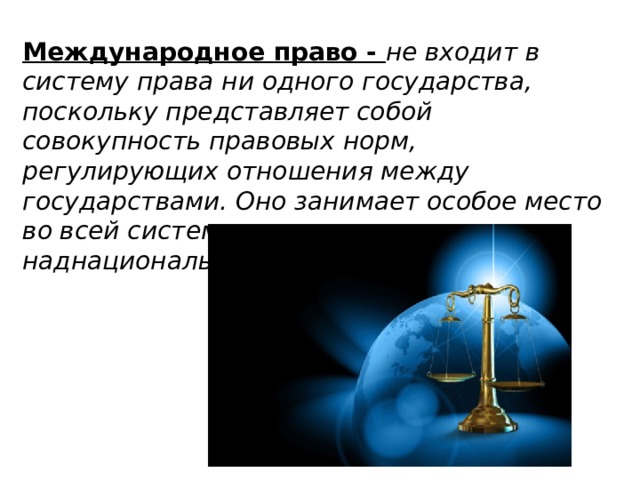 Международное право - не входит в систему права ни одного государства, поскольку представляет собой совокупность правовых норм, регулирующих отношения между государствами. Оно занимает особое место во всей системе права — это своего рода наднациональная отрасль права.   