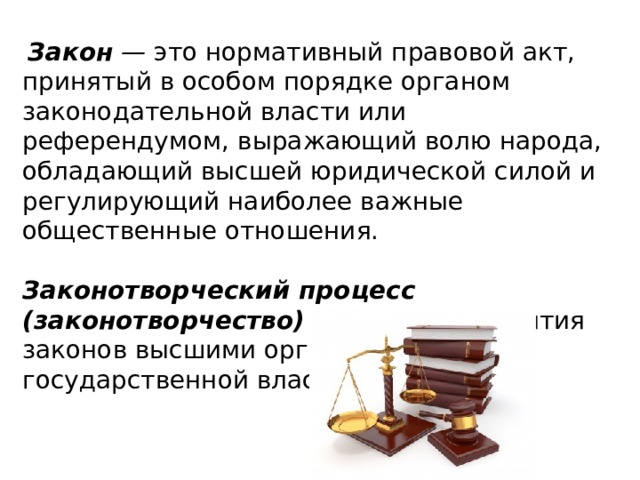  Закон  —  это нормативный правовой акт, принятый в особом порядке органом законодательной власти или референдумом, выражающий волю народа, обладающий высшей юридической силой и регулирующий наиболее важные общественные отношения. Законотворческий процесс (законотворчество)  —  процесс принятия законов высшими органами государственной власти. 