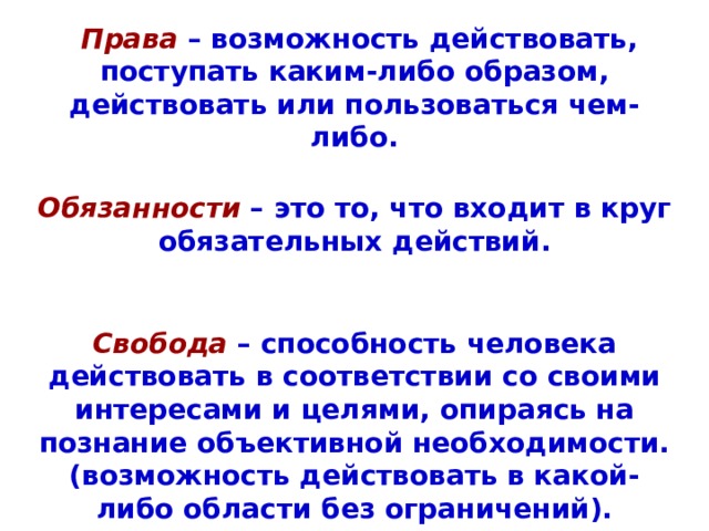  Права  – возможность действовать, поступать каким-либо образом, действовать или пользоваться чем-либо.  Обязанности  – это то, что входит в круг обязательных действий.   Свобода – способность человека действовать в соответствии со своими интересами и целями, опираясь на познание объективной необходимости. (возможность действовать в какой-либо области без ограничений).  