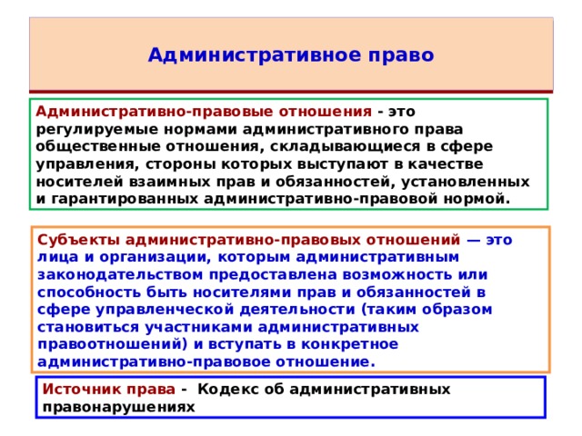 Административное право Административно-правовые отношения  - это регулируемые нормами административного права общественные отношения, складывающиеся в сфере управления, стороны которых выступают в качестве носителей взаимных прав и обязанностей, установленных и гарантированных административно-правовой нормой. Субъекты административно-правовых отношений — это лица и организации, которым административным законодательством предоставлена возможность или способность быть носителями прав и обязанностей в сфере управленческой деятельности (таким образом становиться участниками административных правоотношений) и вступать в конкретное административно-правовое отношение. Источник права - Кодекс об административных правонарушениях 