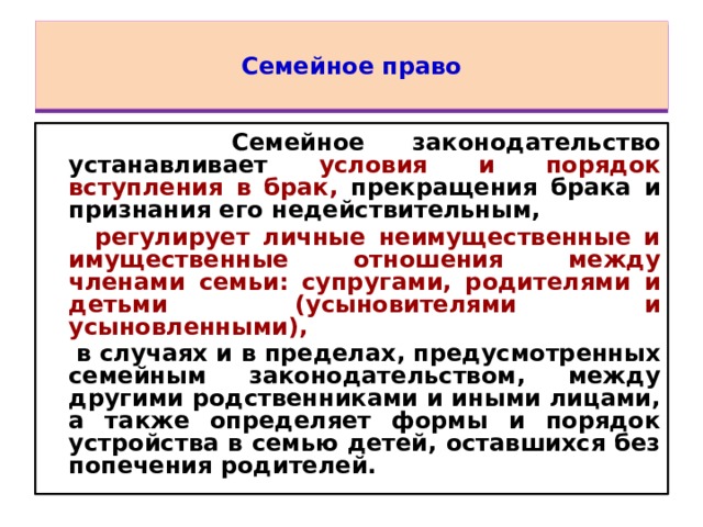 Семейное право  Семейное законодательство устанавливает условия и порядок вступления в брак, прекращения брака и признания его недействительным,  регулирует личные неимущественные и имущественные отношения между членами семьи: супругами, родителями и детьми (усыновителями и усыновленными),  в случаях и в пределах, предусмотренных семейным законодательством, между другими родственниками и иными лицами, а также определяет формы и порядок устройства в семью детей, оставшихся без попечения родителей. 