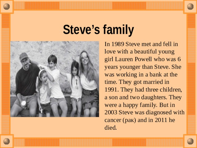Steve’s family In 1989 Steve met and fell in love with a beautiful young girl Lauren Powell who was 6 years younger than Steve. She was working in a bank at the time. They got married in 1991. They had three children, a son and two daughters. They were a happy family. But in 2003 Steve was diagnosed with cancer (рак) and in 2011 he died. 