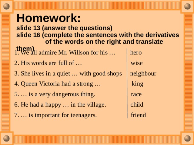  Homework:   slide 13 (answer the questions)  slide 16 (сomplete the sentences with the derivatives  of the words on the right and translate them)   1. We all admire Mr. Willson for his … hero 2. His words are full of … wise 3. She lives in a quiet … with good shops neighbour 4. Queen Victoria had a strong … king 5. … is a very dangerous thing. race 6. He had a happy … in the village. child 7. … is important for teenagers. friend 