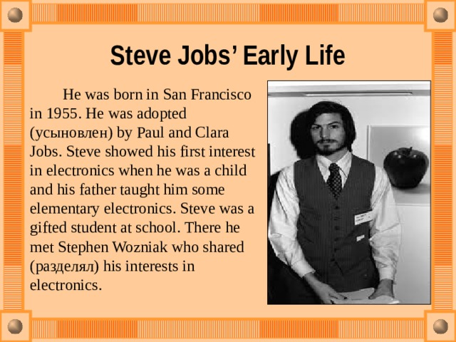 Steve Jobs’ Early Life    He was born in San Francisco in 1955. He was adopted (усыновлен) by Paul and Clara Jobs. Steve showed his first interest in electronics when he was a child and his father taught him some elementary electronics. Steve was a gifted student at school. There he met Stephen Wozniak who shared (разделял) his interests in electronics. 