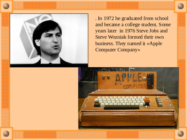 . In 1972 he graduated from school and became a college student. Some years later in 1976 Steve Jobs and Steve Wozniak formed their own business. They named it «Apple Computer Company» 