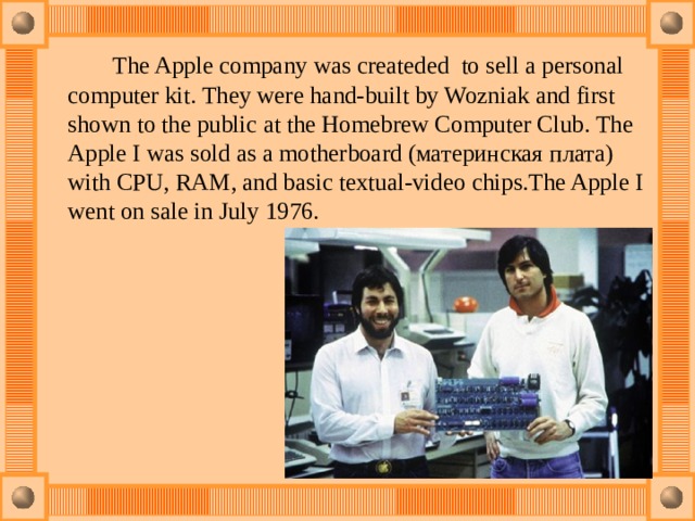  The Apple company was createded  to sell a personal computer kit. They were hand-built by Wozniak and first shown to the public at the Homebrew Computer Club. The Apple I was sold as a motherboard (материнская плата) with CPU, RAM, and basic textual-video chips.The Apple I went on sale in July 1976. 