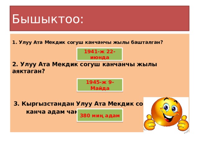 Бышыктоо:  1. Улуу Ата Мекдик согуш канчанчы жылы башталган?    2. Улуу Ата Мекдик согуш канчанчы жылы аяктаган?       3. Кыргызстандан Улуу Ата Мекдик согушка  канча адам чакырылган?      1941-ж 22-июнда 1945-ж 9-Майда 380 миң адам 