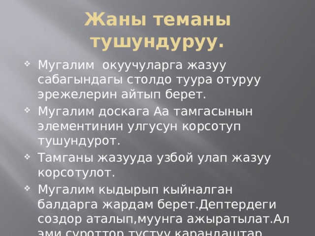 Жаны теманы тушундуруу. Мугалим окуучуларга жазуу сабагындагы столдо туура отуруу эрежелерин айтып берет. Мугалим доскага Аа тамгасынын элементинин улгусун корсотуп тушундурот. Тамганы жазууда узбой улап жазуу корсотулот. Мугалим кыдырып кыйналган балдарга жардам берет.Дептердеги создор аталып,муунга ажыратылат.Ал эми суроттор тустуу карандаштар менен боелот. 