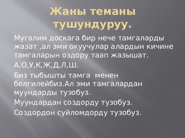 Жаны теманы тушундуруу. Мугалим доскага бир нече тамгаларды жазат ,ал эми окуучулар алардын кичине тамгаларын оздору таап жазышат. А,О,У,К,Ж,Д,Л,Ш. Биз тыбышты тамга менен белгилейбиз.Ал эми тамгалардан муундарды тузобуз. Муундардан создорду тузобуз. Создордон суйломдорду тузобуз. 