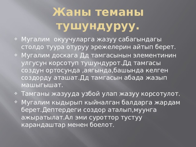 Жаны теманы тушундуруу. Мугалим окуучуларга жазуу сабагындагы столдо туура отуруу эрежелерин айтып берет. Мугалим доскага Дд тамгасынын элементинин улгусун корсотуп тушундурот.Дд тамгасы создун ортосунда ,аягында,башында келген создорду аташат.Дд тамгасын абада жазып машыгышат. Тамганы жазууда узбой улап жазуу корсотулот. Мугалим кыдырып кыйналган балдарга жардам берет.Дептердеги создор аталып,муунга ажыратылат.Ал эми суроттор тустуу карандаштар менен боелот. 