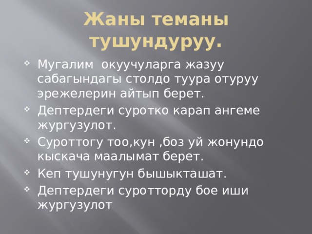 Жаны теманы тушундуруу. Мугалим окуучуларга жазуу сабагындагы столдо туура отуруу эрежелерин айтып берет. Дептердеги суротко карап ангеме жургузулот. Суроттогу тоо,кун ,боз уй жонундо кыскача маалымат берет. Кеп тушунугун бышыкташат. Дептердеги суротторду бое иши жургузулот 