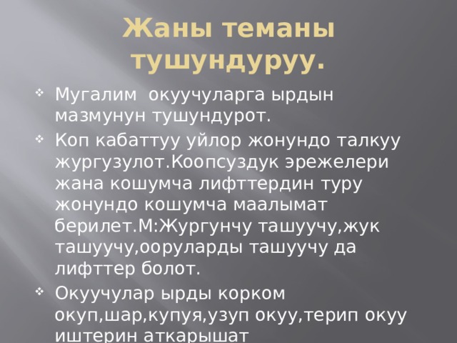 Жаны теманы тушундуруу. Мугалим окуучуларга ырдын мазмунун тушундурот. Коп кабаттуу уйлор жонундо талкуу жургузулот.Коопсуздук эрежелери жана кошумча лифттердин туру жонундо кошумча маалымат берилет.М:Жургунчу ташуучу,жук ташуучу,ооруларды ташуучу да лифттер болот. Окуучулар ырды корком окуп,шар,купуя,узуп окуу,терип окуу иштерин аткарышат 