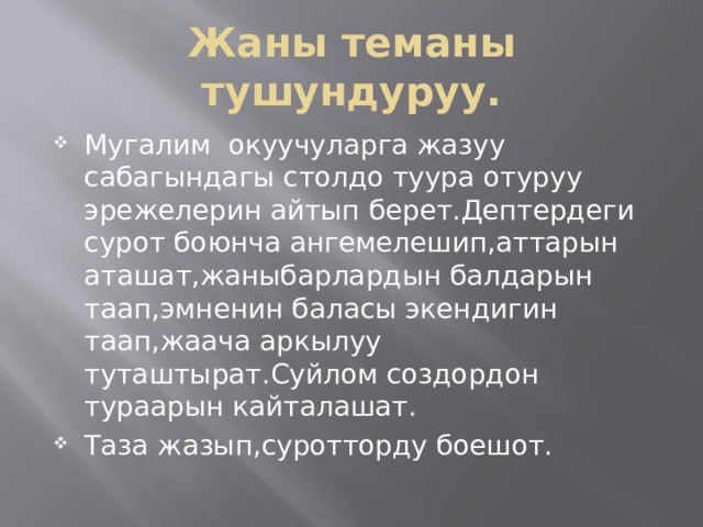Жаны теманы тушундуруу. Мугалим окуучуларга жазуу сабагындагы столдо туура отуруу эрежелерин айтып берет.Дептердеги сурот боюнча ангемелешип,аттарын аташат,жаныбарлардын балдарын таап,эмненин баласы экендигин таап,жаача аркылуу туташтырат.Суйлом создордон тураарын кайталашат. Таза жазып,суротторду боешот. 