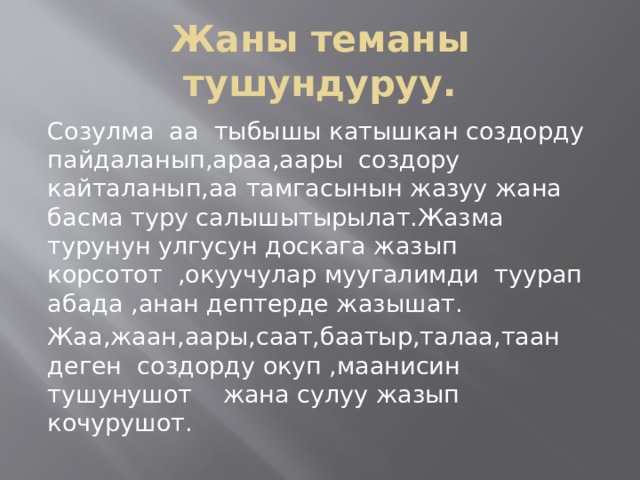 Жаны теманы тушундуруу. Созулма аа тыбышы катышкан создорду пайдаланып,араа,аары создору кайталанып,аа тамгасынын жазуу жана басма туру салышытырылат.Жазма турунун улгусун доскага жазып корсотот ,окуучулар муугалимди туурап абада ,анан дептерде жазышат. Жаа,жаан,аары,саат,баатыр,талаа,таан деген создорду окуп ,маанисин тушунушот жана сулуу жазып кочурушот. 