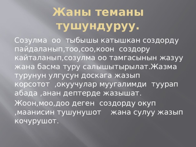 Жаны теманы тушундуруу. Созулма оо тыбышы катышкан создорду пайдаланып,тоо,соо,коон создору кайталанып,созулма оо тамгасынын жазуу жана басма туру салышытырылат.Жазма турунун улгусун доскага жазып корсотот ,окуучулар муугалимди туурап абада ,анан дептерде жазышат. Жоон,моо,доо деген создорду окуп ,маанисин тушунушот жана сулуу жазып кочурушот. 