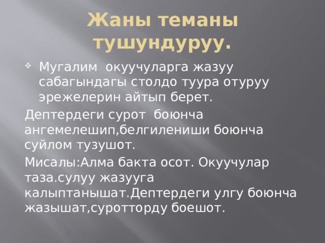 Жаны теманы тушундуруу. Мугалим окуучуларга жазуу сабагындагы столдо туура отуруу эрежелерин айтып берет. Дептердеги сурот боюнча ангемелешип,белгилениши боюнча суйлом тузушот. Мисалы:Алма бакта осот. Окуучулар таза.сулуу жазууга калыптанышат.Дептердеги улгу боюнча жазышат,суротторду боешот. 