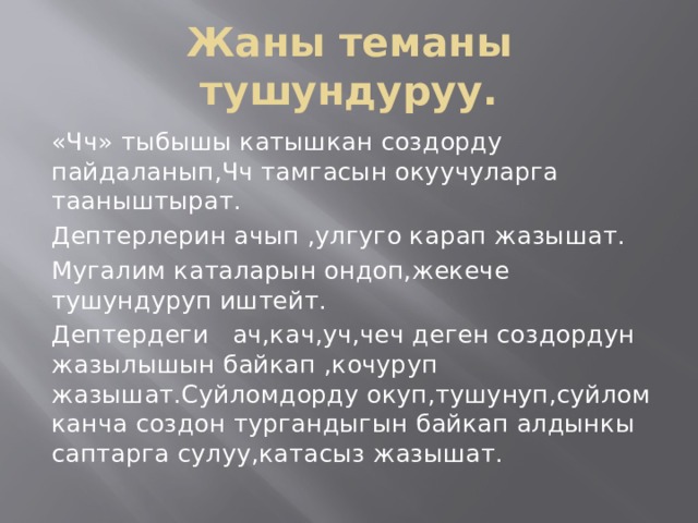 Жаны теманы тушундуруу. «Чч» тыбышы катышкан создорду пайдаланып,Чч тамгасын окуучуларга тааныштырат. Дептерлерин ачып ,улгуго карап жазышат. Мугалим каталарын ондоп,жекече тушундуруп иштейт. Дептердеги ач,кач,уч,чеч деген создордун жазылышын байкап ,кочуруп жазышат.Суйломдорду окуп,тушунуп,суйлом канча создон тургандыгын байкап алдынкы саптарга сулуу,катасыз жазышат. 