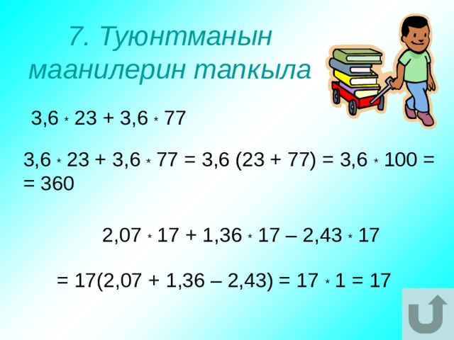 7. Туюнтманын маанилерин тапкыла 3,6 * 23 + 3,6 * 77 3,6 * 23 + 3,6 * 77 = 3,6 (23 + 77) = 3,6 * 100 = = 360 2,07 * 17 + 1,36 * 17 – 2,43 * 17 = 17(2,07 + 1,36 – 2,43) = 17 * 1 = 17 