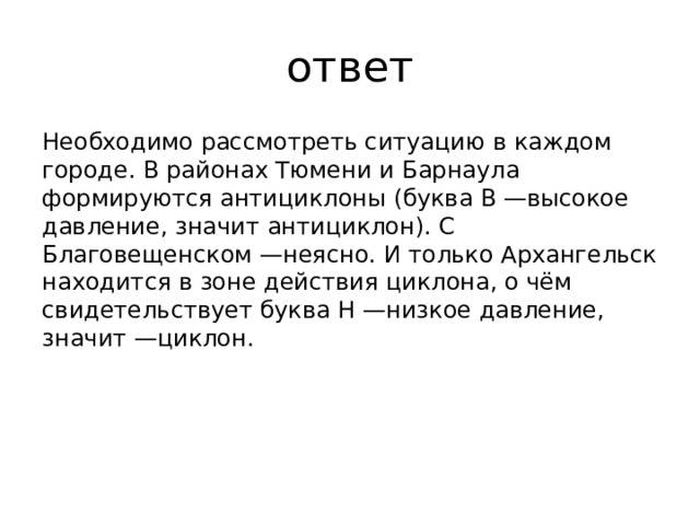 ответ Необходимо рассмотреть ситуацию в каждом городе. В районах Тюмени и Барнаула формируются антициклоны (буква В —высокое давление, значит антициклон). С Благовещенском —неясно. И только Архангельск находится в зоне действия циклона, о чём свидетельствует буква Н —низкое давление, значит —циклон.    