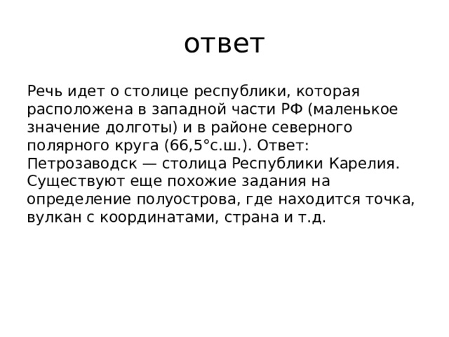 ответ Речь идет о столице республики, которая расположена в западной части РФ (маленькое значение долготы) и в районе северного полярного круга (66,5°с.ш.). Ответ: Петрозаводск — столица Республики Карелия. Существуют еще похожие задания на определение полуострова, где находится точка, вулкан с координатами, страна и т.д.   