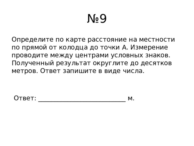 № 9 Определите по карте расстояние на местности по прямой от колодца до точки А. Измерение проводите между центрами условных знаков. Полученный результат округлите до десятков метров. Ответ запишите в виде числа.  Ответ: ___________________________ м. 