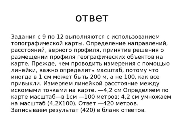 ответ Задания с 9 по 12 выполняются с использованием топографической карты. Определение направлений, расстояний, верного профиля, принятие решения о размещении профиля географических объектов на карте. Прежде, чем проводить измерения с помощью линейки, важно определить масштаб, потому что иногда в 1 см может быть 200 м, а не 100, как все привыкли. Измеряем линейкой расстояние между искомыми точками на карте. —4,2 см Определяем по карте масштаб—в 1см —100 метров; 4,2 см умножаем на масштаб (4,2Х100). Ответ —420 метров. Записываем результат (420) в бланк ответов.   