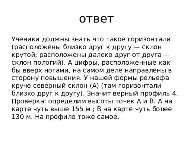 ответ Ученики должны знать что такое горизонтали (расположены близко друг к другу — склон крутой; расположены далеко друг от друга — склон пологий). А цифры, расположенные как бы вверх ногами, на самом деле направлены в сторону повышения. У нашей формы рельефа круче северный склон (А) (там горизонтали близко друг к другу). Значит верный профиль 4. Проверка: определим высоты точек А и В. А на карте чуть выше 155 м ; В на карте чуть более 130 м. На профиле тоже самое. 