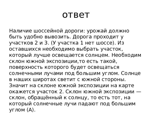 ответ Наличие шоссейной дороги: урожай должно быть удобно вывозить. Дорога проходит у участков 2 и 3. (У участка 1 нет шоссе). Из оставшихся необходимо выбрать участок, который лучше освещается солнцем. Необходим склон южной экспозиции,то есть такой, поверхность которого будет освещаться солнечными лучами под большим углом. Солнце в наших широтах светит с южной стороны. Значит на склоне южной экспозиции на карте окажется участок 2. Склон южной экспозиции —склон, обращённый к солнцу, то есть тот, на который солнечные лучи падают под большим углом (А). 