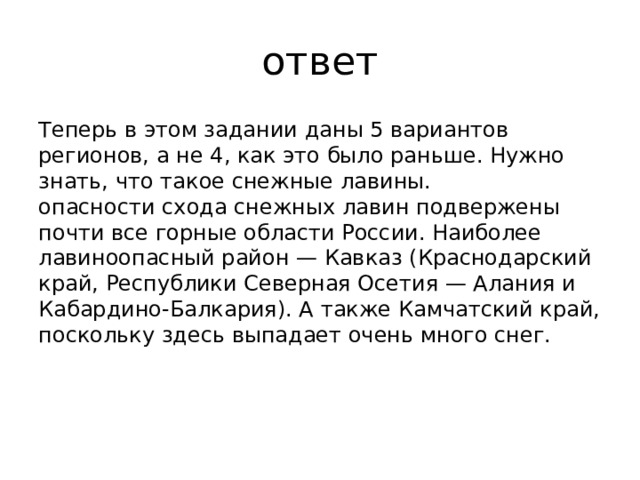 ответ Теперь в этом задании даны 5 вариантов регионов, а не 4, как это было раньше. Нужно знать, что такое снежные лавины.  опасности схода снежных лавин подвержены почти все горные области России. Наиболее лавиноопасный район — Кавказ (Краснодарский край, Республики Северная Осетия — Алания и Кабардино-Балкария). А также Камчатский край, поскольку здесь выпадает очень много снег. 