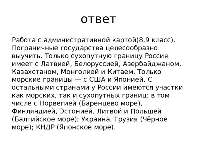 ответ Работа с административной картой(8,9 класс). Пограничные государства целесообразно выучить. Только сухопутную границу Россия имеет с Латвией, Белоруссией, Азербайджаном, Казахстаном, Монголией и Китаем. Только морские границы — с США и Японией. С остальными странами у России имеются участки как морских, так и сухопутных границ: в том числе с Норвегией (Баренцево море), Финляндией, Эстонией, Литвой и Польшей (Балтийское море); Украина, Грузия (Чёрное море); КНДР (Японское море). 