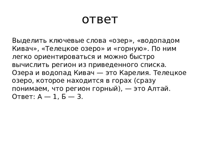 ответ Выделить ключевые слова «озер», «водопадом Кивач», «Телецкое озеро» и «горную». По ним легко ориентироваться и можно быстро вычислить регион из приведенного списка. Озера и водопад Кивач — это Карелия. Телецкое озеро, которое находится в горах (сразу понимаем, что регион горный), — это Алтай. Ответ: А — 1, Б — 3.   