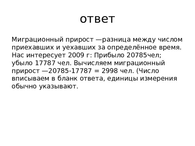 ответ Миграционный прирост —разница между числом приехавших и уехавших за определённое время. Нас интересует 2009 г: Прибыло 20785чел; убыло 17787 чел. Вычисляем миграционный прирост —20785-17787 = 2998 чел. (Число вписываем в бланк ответа, единицы измерения обычно указывают. 