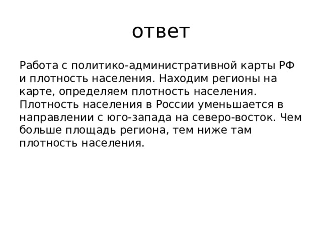 ответ Работа с политико-административной карты РФ и плотность населения. Находим регионы на карте, определяем плотность населения. Плотность населения в России уменьшается в направлении с юго-запада на северо-восток. Чем больше площадь региона, тем ниже там плотность населения. 