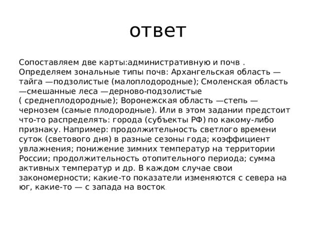 ответ Сопоставляем две карты:административную и почв . Определяем зональные типы почв: Архангельская область —тайга —подзолистые (малоплодородные); Смоленская область —смешанные леса —дерново-подзолистые ( среднеплодородные); Воронежская область —степь —чернозем (самые плодородные). Или в этом задании предстоит что-то распределять: города (субъекты РФ) по какому-либо признаку. Например: продолжительность светлого времени суток (светового дня) в разные сезоны года; коэффициент увлажнения; понижение зимних температур на территории России; продолжительность отопительного периода; сумма активных температур и др. В каждом случае свои закономерности; какие-то показатели изменяются с севера на юг, какие-то — с запада на восток .    