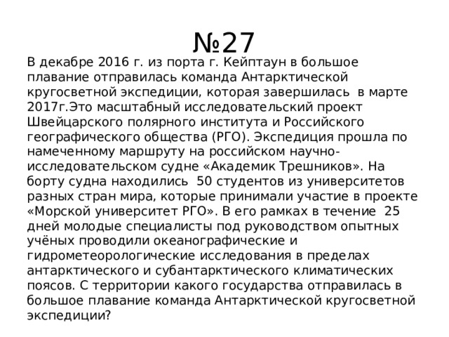 № 27 В декабре 2016 г. из порта г. Кейптаун в большое плавание отправилась команда Антарктической кругосветной экспедиции, которая завершилась в марте 2017г.Это масштабный исследовательский проект Швейцарского полярного института и Российского географического общества (РГО). Экспедиция прошла по намеченному маршруту на российском научно-исследовательском судне «Академик Трешников». На борту судна находились 50 студентов из университетов разных стран мира, которые принимали участие в проекте «Морской университет РГО». В его рамках в течение 25 дней молодые специалисты под руководством опытных учёных проводили океанографические и гидрометеорологические исследования в пределах антарктического и субантарктического климатических поясов. С территории какого государства отправилась в большое плавание команда Антарктической кругосветной экспедиции? 