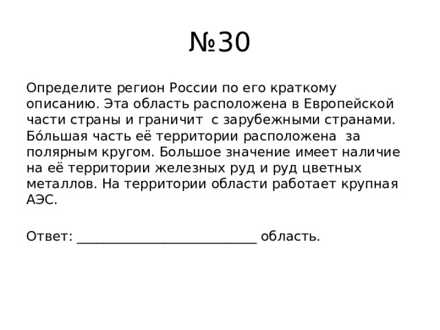 № 30 Определите регион России по его краткому описанию. Эта область расположена в Европейской части страны и граничит с зарубежными странами. Бóльшая часть её территории расположена за полярным кругом. Большое значение имеет наличие на её территории железных руд и руд цветных металлов. На территории области работает крупная АЭС. Ответ: ___________________________ область. 