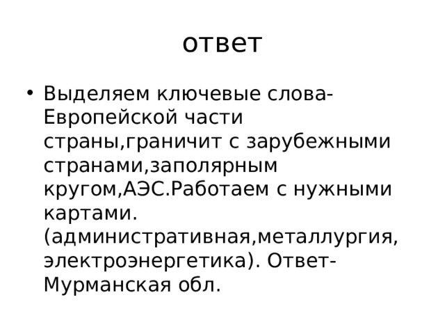 ответ Выделяем ключевые слова-Европейской части страны,граничит с зарубежными странами,заполярным кругом,АЭС.Работаем с нужными картами.(административная,металлургия, электроэнергетика). Ответ-Мурманская обл. 