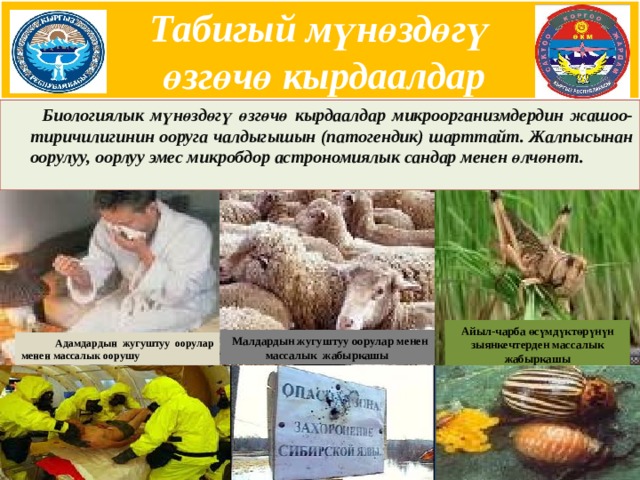 Табигый мүнөздөгү  өзгөчө кырдаалдар    Биологиялык мүнөздөгү өзгөчө кырдаалдар микроорганизмдердин жашоо-тиричилигинин ооруга чалдыгышын (патогендик) шарттайт. Жалпысынан оорулуу, оорлуу эмес микробдор астрономиялык сандар менен өлчөнөт. Айыл-чарба өсүмдүктөрүнүн зыянкечтерден массалык жабыркашы Малдардын жугуштуу оорулар менен массалык жабыркашы  Адамдардын жугуштуу оорулар менен массалык оорушу  