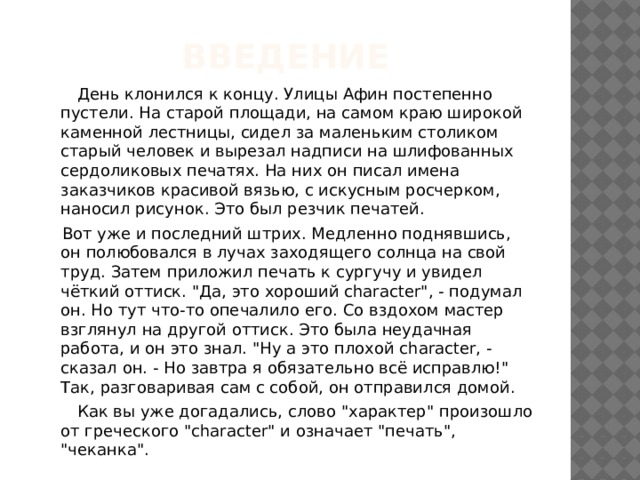 Введение  День клонился к концу. Улицы Афин постепенно пустели. На старой площади, на самом краю широкой каменной лестницы, сидел за маленьким столиком старый человек и вырезал надписи на шлифованных сердоликовых печатях. На них он писал имена заказчиков красивой вязью, с искусным росчерком, наносил рисунок. Это был резчик печатей.  Вот уже и последний штрих. Медленно поднявшись, он полюбовался в лучах заходящего солнца на свой труд. Затем приложил печать к сургучу и увидел чёткий оттиск. 