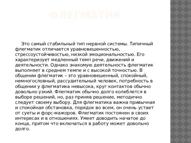 Флегматик  Это самый стабильный тип нервной системы. Типичный флегматик отличается уравновешенностью, стрессоустойчивостью, низкой эмоциональностью. Его характеризует медленный темп речи, движений и деятельности. Однако знакомую деятельность флегматик выполняет в среднем темпе и с высокой точностью. В общении флегматик – это уравновешенный, спокойный, немногословный, рассудительный человек, потребность в общении у флегматика невысока, круг контактов обычно довольно узкий. Флегматик обычно долго колеблется в выборе решений, но, раз приняв решение, методично следует своему выбору. Для флегматика важна привычная и спокойная обстановка, порядок во всем, он очень устает от суеты и форс-мажоров. Флегматик постоянен в своих интересах и в отношениях. Умеет доводить начатое до конца, притом что включаться в работу может довольно долго. 